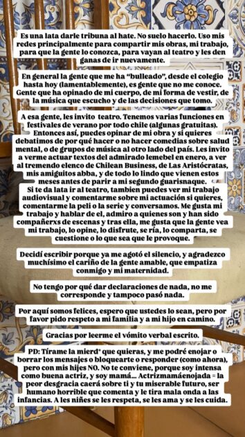 Daniela Pérez reaccionó al hate en redes y acusó bullying en su embarazo: "Me agotó el silencio"
En general la gente que me ha "bulleado", desde el colegio hasta hoy (lamentablemente), es gente que no me conoce. Gente que ha opinado de mi cuerpo, de mi forma de vestir, de la música que escucho y de las decisiones que tomo.

A esa gente, les invito al teatro. Tenemos varias funciones en festivales de verano por todo chile (algunas gratuitas). Entonces así, puedes opinar de mi obra y si quieres debatimos de por qué hacer o no hacer comedias sobre salud  mental, o de grupos de música al otro lado del país. Les invito a verme actuar textos del admirado lemebel en enero, a ver al tremendo elenco de Chilean Business, de Las Aristócratas, mis amiguitos abba, y de todo lo lindo que vienen estos meses antes de parir a mi segundo guarisnaque.

Si te da lata ir al teatro, tambien puedes ver mi trabajo audiovisual y comentarme sobre mi actuación si quieres, comentarme la peli o la serie y conversamos. Me gusta mi trabajo y hablar de el, admiro a quienes son y han sido compañerxs de escenas y tras ella, me gusta que la gente vea mi trabajo, lo opine, lo disfrute, se ría, lo comparta, se cuestione o lo que sea que le provoque.

Decidí escribir porque ya me agotó el silencio, y agradezco muchísimo el cariño de la gente amable, que empatiza conmigo y mi maternidad. No tengo por qué dar declaraciones de nada, no me corresponde y tampoco pasó nada.

Por aquí somos felices, espero que ustedes lo sean, pero por favor pido respeto a mi familia y a mi hijo en camino. Gracias por leerme el vómito verbal escrito.

PD: Tírame la mierd* que quieras, y me podré enojar o borrar los mensajes o bloquearte o responder (como ahora), pero con mis hijes NO. No te conviene, porque soy intensa como buena actriz, y soy mamá... Actrizmamáenojada = la peor desgracia caerá sobre ti y tu miserable futuro, ser humano horrible que comenta y le tira mala onda a las infancias. A les niñes se les respeta, se les ama y se les cuida.